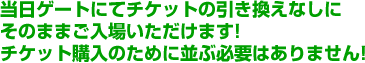 当日ゲートにてチケットの引き換えなしにそのままご入場いただけます!チケット購入のために並ぶ必要はありません!